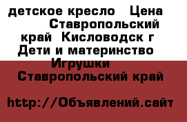 детское кресло › Цена ­ 500 - Ставропольский край, Кисловодск г. Дети и материнство » Игрушки   . Ставропольский край